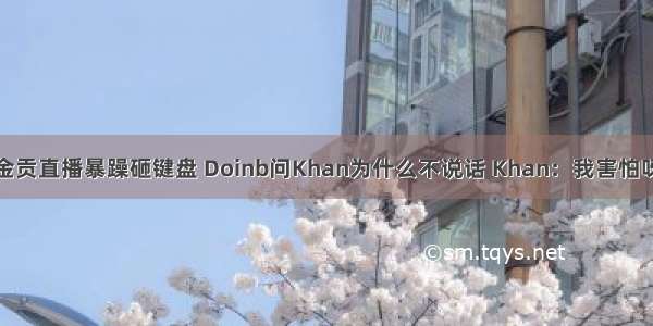 金贡直播暴躁砸键盘 Doinb问Khan为什么不说话 Khan：我害怕呀