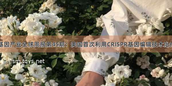 前瞻基因产业全球周报第45期：美国首次利用CRISPR基因编辑技术治疗癌症