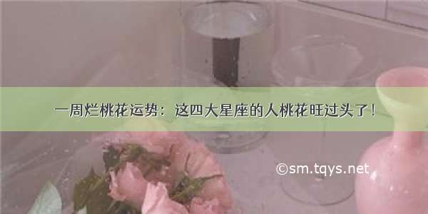 一周烂桃花运势：这四大星座的人桃花旺过头了！