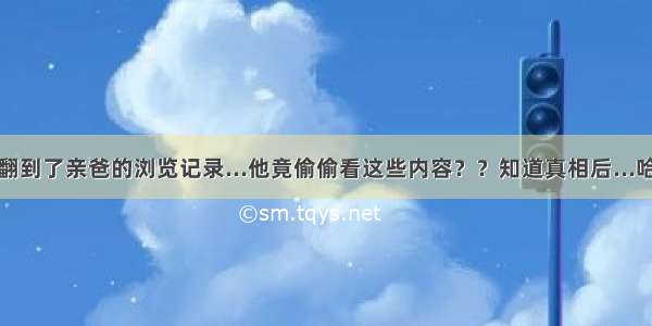 不小心翻到了亲爸的浏览记录...他竟偷偷看这些内容？？知道真相后...哈哈哈哈