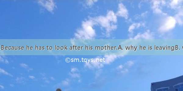 I don’t know.Because he has to look after his mother.A. why he is leavingB. why is he leav