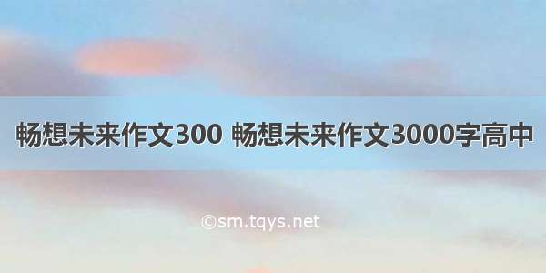 畅想未来作文300 畅想未来作文3000字高中