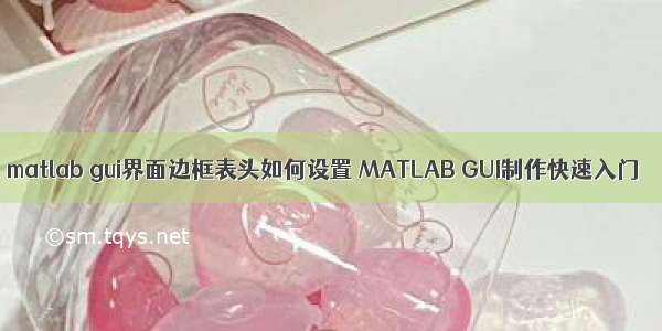matlab gui界面边框表头如何设置 MATLAB GUI制作快速入门
