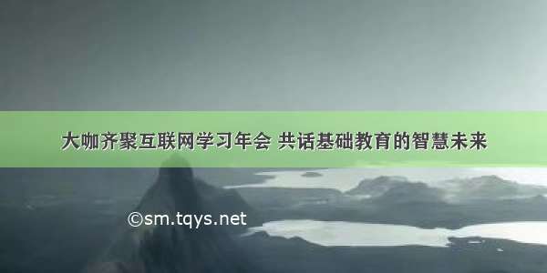 大咖齐聚互联网学习年会 共话基础教育的智慧未来