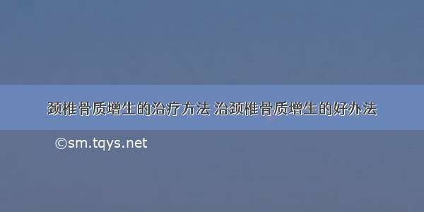 颈椎骨质增生的治疗方法 治颈椎骨质增生的好办法