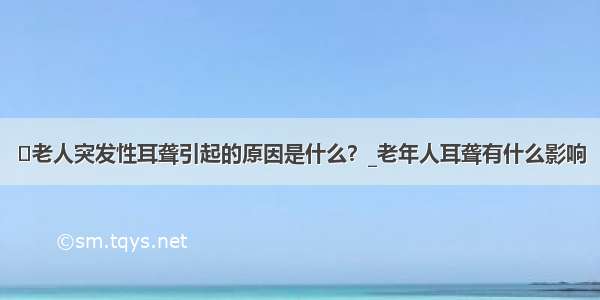 ​老人突发性耳聋引起的原因是什么？_老年人耳聋有什么影响