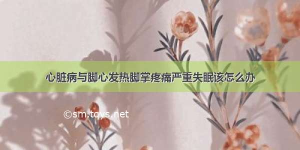 心脏病与脚心发热脚掌疼痛严重失眠该怎么办