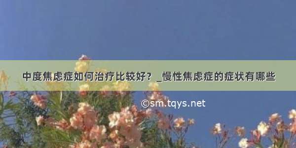 中度焦虑症如何治疗比较好？_慢性焦虑症的症状有哪些