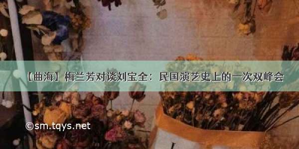 【曲海】梅兰芳对谈刘宝全：民国演艺史上的一次双峰会