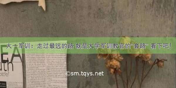 大一军训：走过最远的路 就是大学军训教官的“套路” 看下吧！