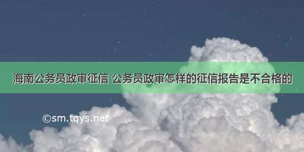 海南公务员政审征信 公务员政审怎样的征信报告是不合格的