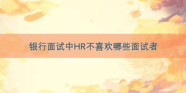 银行面试中HR不喜欢哪些面试者