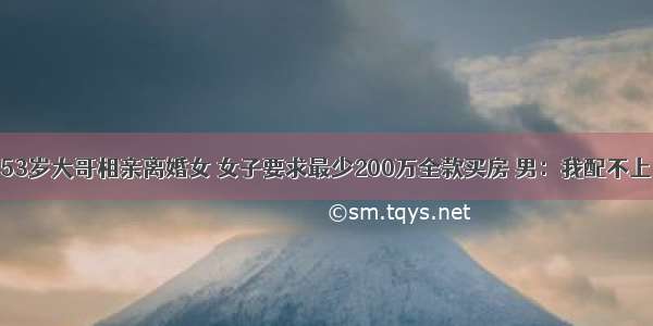 53岁大哥相亲离婚女 女子要求最少200万全款买房 男：我配不上