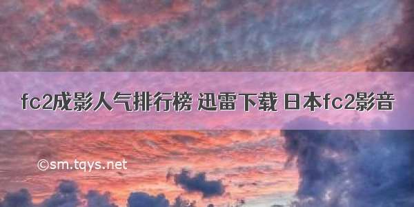 fc2成影人气排行榜 迅雷下载 日本fc2影音