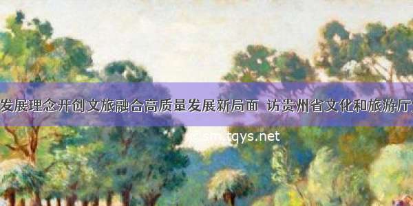 坚决贯彻新发展理念开创文旅融合高质量发展新局面｜访贵州省文化和旅游厅党组书记 厅