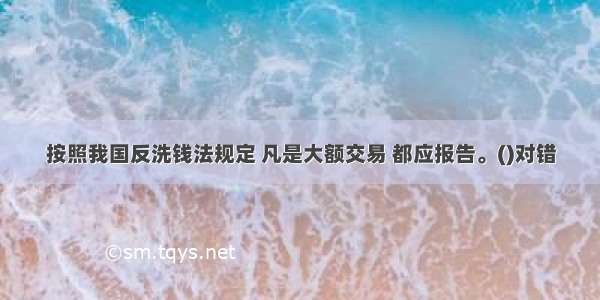 按照我国反洗钱法规定 凡是大额交易 都应报告。()对错