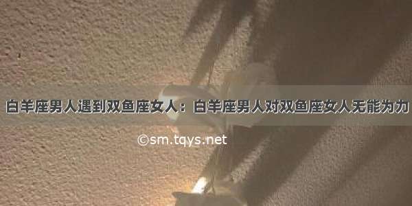 白羊座男人遇到双鱼座女人：白羊座男人对双鱼座女人无能为力