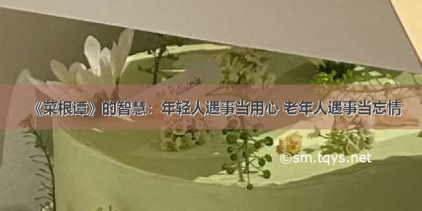 《菜根谭》的智慧：年轻人遇事当用心 老年人遇事当忘情