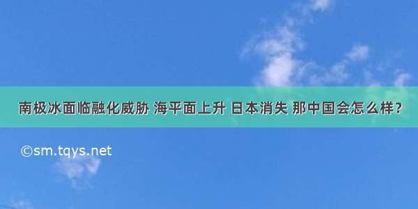 南极冰面临融化威胁 海平面上升 日本消失 那中国会怎么样？