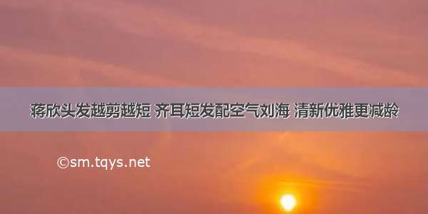 蒋欣头发越剪越短 齐耳短发配空气刘海 清新优雅更减龄