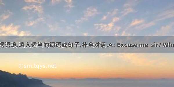 根据语境.填入适当的词语或句子.补全对话.A: Excuse me  sir? Where