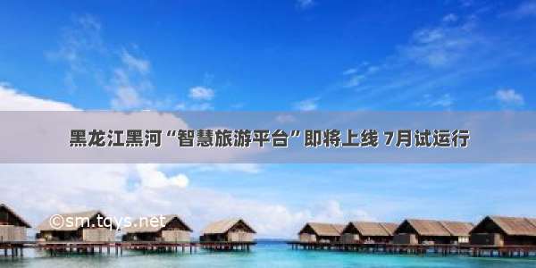 黑龙江黑河“智慧旅游平台”即将上线 7月试运行