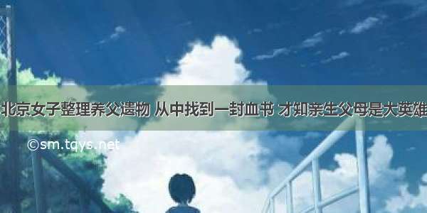 北京女子整理养父遗物 从中找到一封血书 才知亲生父母是大英雄