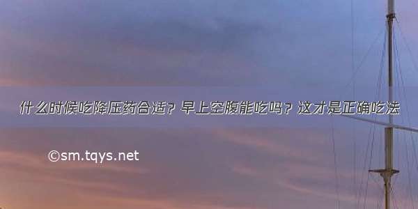 什么时候吃降压药合适？早上空腹能吃吗？这才是正确吃法