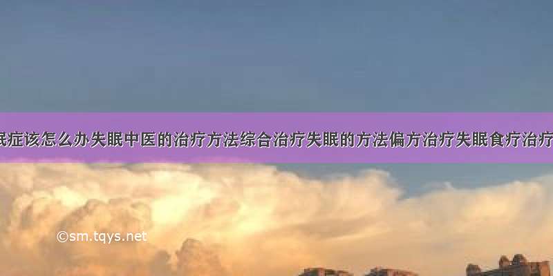 得了失眠症该怎么办失眠中医的治疗方法综合治疗失眠的方法偏方治疗失眠食疗治疗失眠