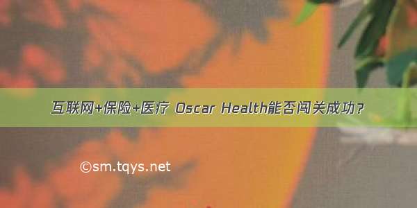 互联网+保险+医疗 Oscar Health能否闯关成功？