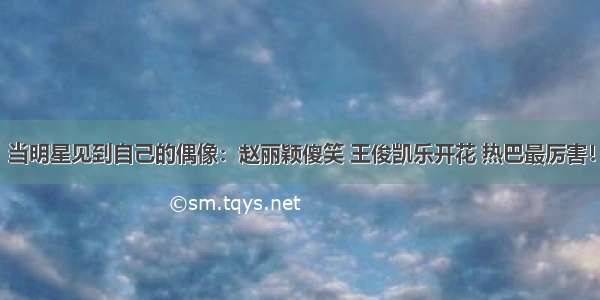 当明星见到自己的偶像：赵丽颖傻笑 王俊凯乐开花 热巴最厉害！