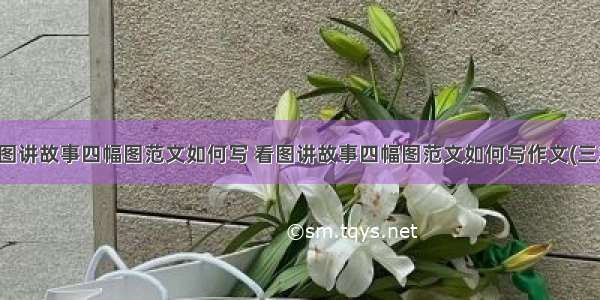 看图讲故事四幅图范文如何写 看图讲故事四幅图范文如何写作文(三篇)