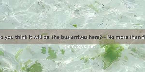 -- How long do you think it will be  the bus arrives here?-- No more than five minutes.A.