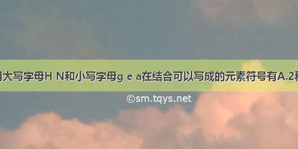 单选题用大写字母H N和小写字母g e a在结合可以写成的元素符号有A.2种B.3种C