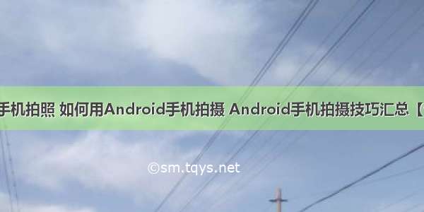 android手机拍照 如何用Android手机拍摄 Android手机拍摄技巧汇总【详细介绍】