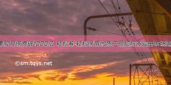 健康险月保费破1000亿 轻松筹·轻松保用优质产品和服务迎击市场潮涌！