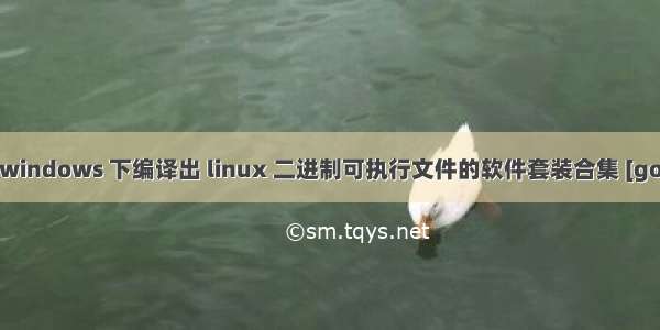 golang 在 windows 下编译出 linux 二进制可执行文件的软件套装合集 [go 1.7.3环境]