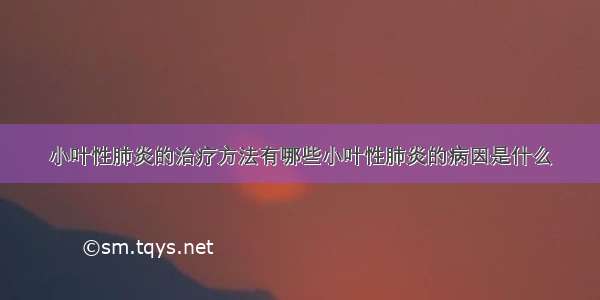 小叶性肺炎的治疗方法有哪些小叶性肺炎的病因是什么