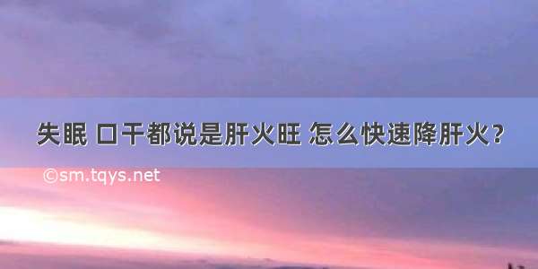 失眠 口干都说是肝火旺 怎么快速降肝火？