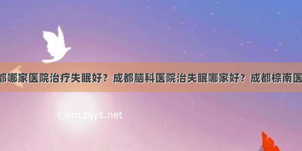 成都哪家医院治疗失眠好？成都脑科医院治失眠哪家好？成都棕南医院！