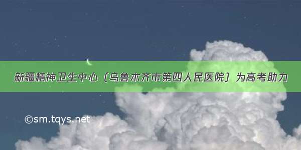 新疆精神卫生中心（乌鲁木齐市第四人民医院）为高考助力