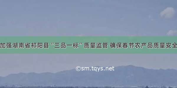 加强湖南省祁阳县“三品一标”质量监管 确保春节农产品质量安全