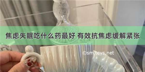 焦虑失眠吃什么药最好 有效抗焦虑缓解紧张