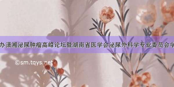 医院承办潇湘泌尿肿瘤高峰论坛暨湖南省医学会泌尿外科学专业委员会学术年会