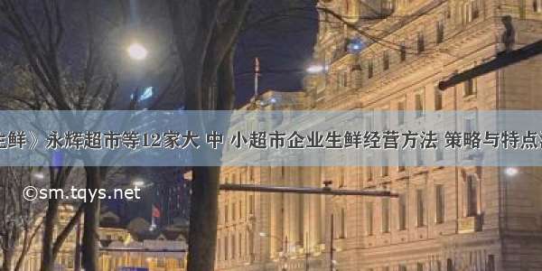 《生鲜》永辉超市等12家大 中 小超市企业生鲜经营方法 策略与特点汇总！