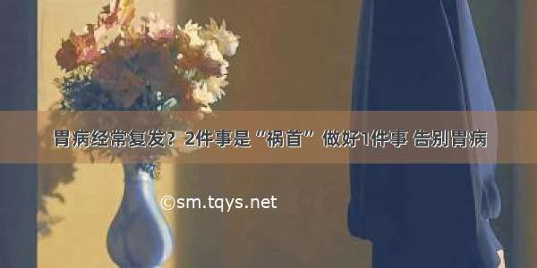 胃病经常复发？2件事是“祸首” 做好1件事 告别胃病