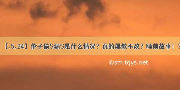 【.5.24】伦子偷S漏S是什么情况？真的屡教不改？睡前故事！？