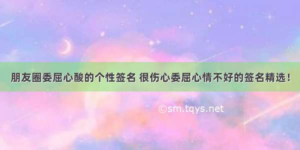 朋友圈委屈心酸的个性签名 很伤心委屈心情不好的签名精选！