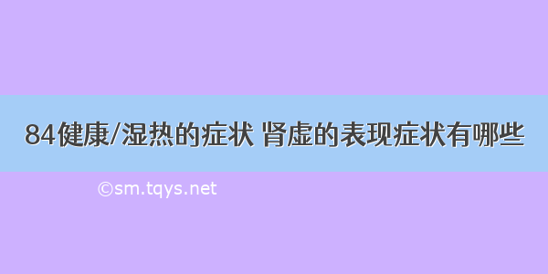 84健康/湿热的症状 肾虚的表现症状有哪些