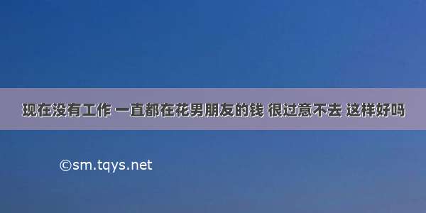 现在没有工作 一直都在花男朋友的钱 很过意不去 这样好吗